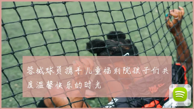 蓉城球员携手儿童福利院孩子们共度温馨快乐的时光