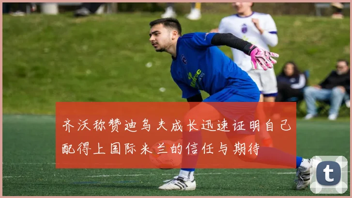 齐沃称赞迪乌夫成长迅速证明自己配得上国际米兰的信任与期待