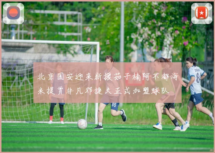 北京国安迎来新援茹子楠阿不都海米提贾非凡邓捷夫正式加盟球队
