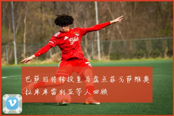 巴萨旧将转投皇马盘点菲戈萨维奥拉库库雷利亚等人回顾