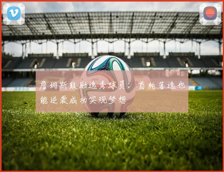 詹姆斯鼓励选秀球员：首轮落选也能逆袭成功实现梦想