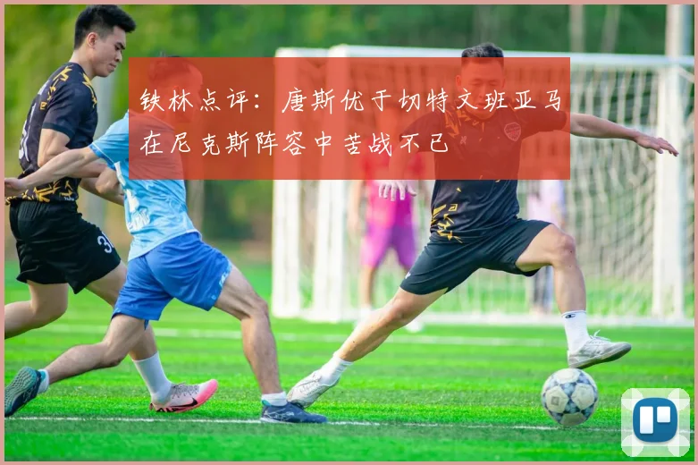 铁林点评：唐斯优于切特文班亚马在尼克斯阵容中苦战不已