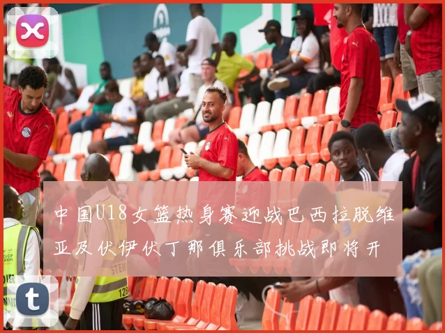 中国U18女篮热身赛迎战巴西拉脱维亚及伏伊伏丁那俱乐部挑战即将开启