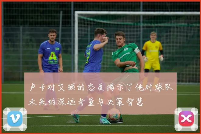 卢卡对艾顿的态度揭示了他对球队未来的深远考量与决策智慧
