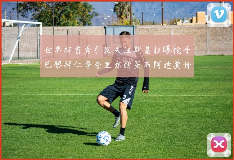 世界杯首秀引发关注斯基拉曝枪手巴黎拜仁争夺里尔新星布阿迪要价7000万欧
