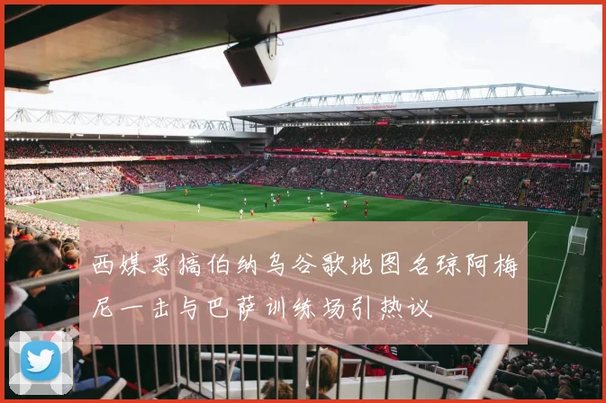 西媒恶搞伯纳乌谷歌地图名琼阿梅尼一击与巴萨训练场引热议