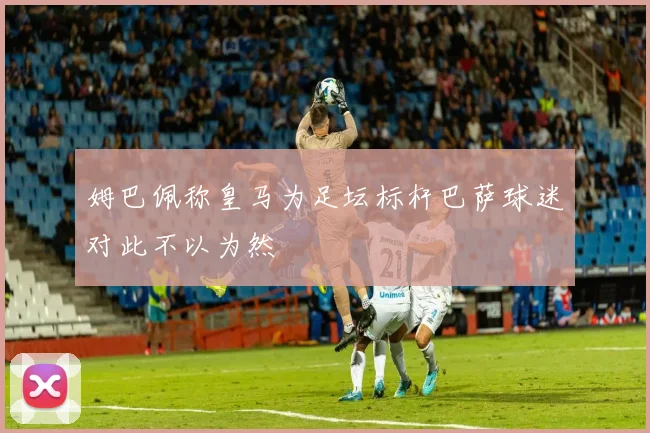 姆巴佩称皇马为足坛标杆巴萨球迷对此不以为然
