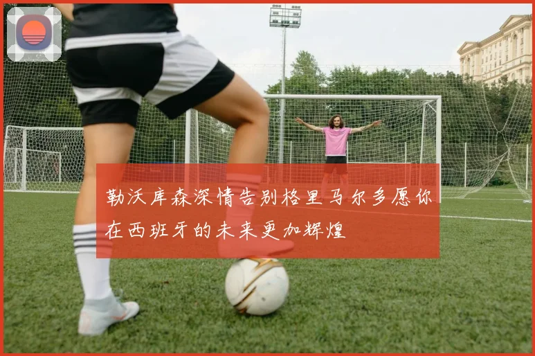 勒沃库森深情告别格里马尔多愿你在西班牙的未来更加辉煌