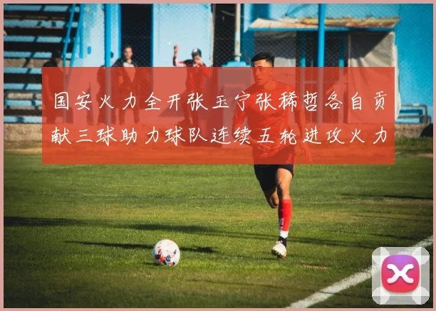 国安火力全开张玉宁张稀哲各自贡献三球助力球队连续五轮进攻火力猛增