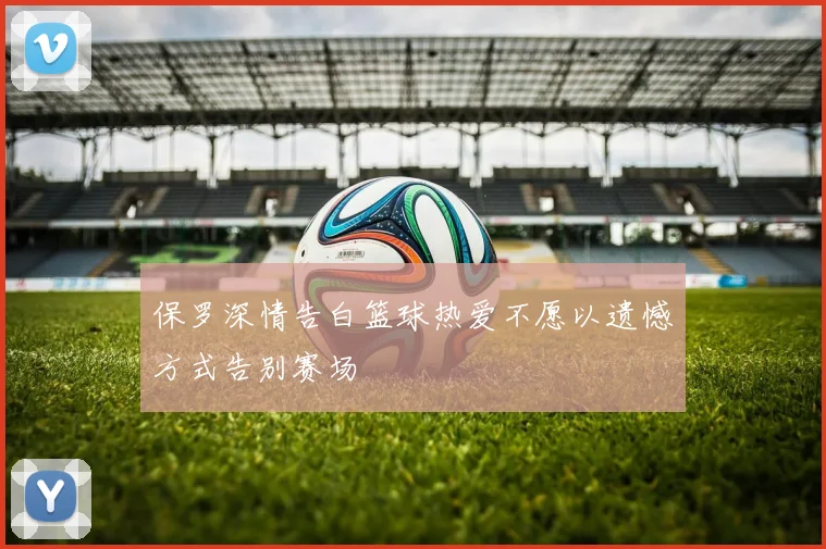 保罗深情告白篮球热爱不愿以遗憾方式告别赛场