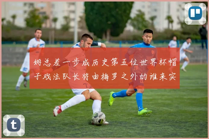 姆总差一步成历史第五位世界杯帽子戏法队长将由梅罗之外的谁来实现