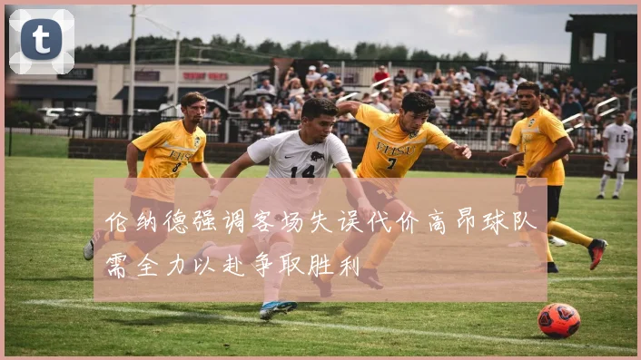 伦纳德强调客场失误代价高昂球队需全力以赴争取胜利