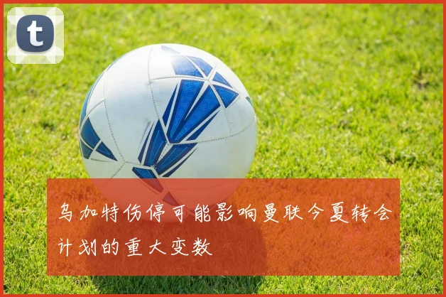 乌加特伤停可能影响曼联今夏转会计划的重大变数