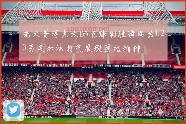 老大哥蒋光太晒点球制胜瞬间为U23男足加油打气展现团结精神
