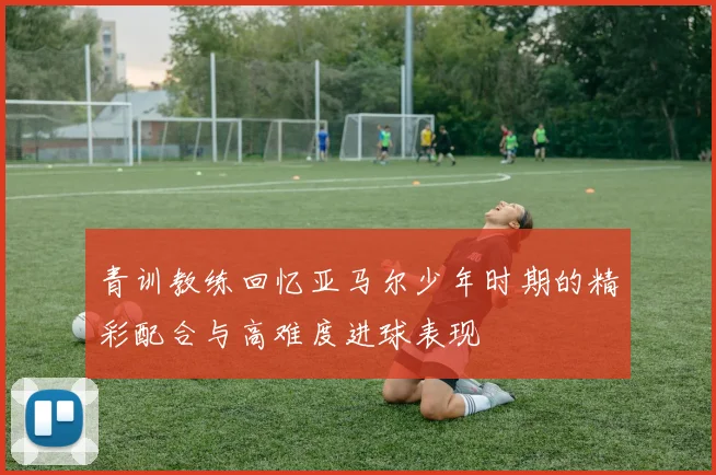 青训教练回忆亚马尔少年时期的精彩配合与高难度进球表现