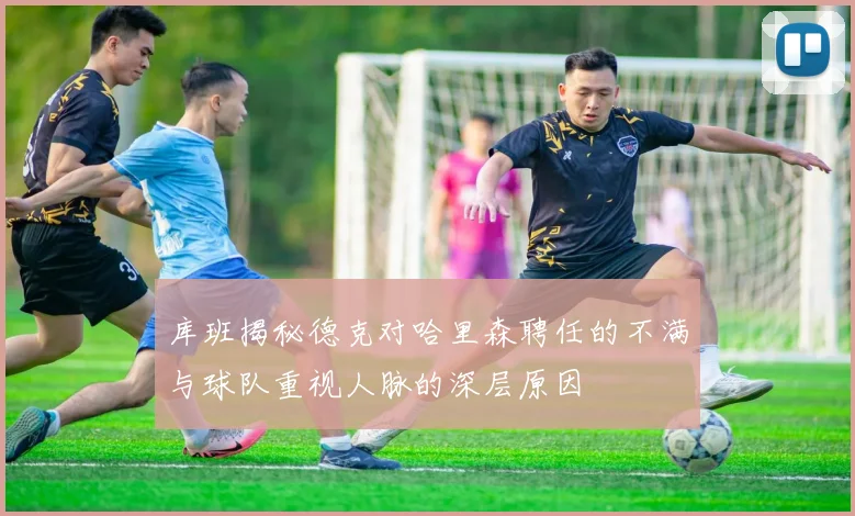 库班揭秘德克对哈里森聘任的不满与球队重视人脉的深层原因