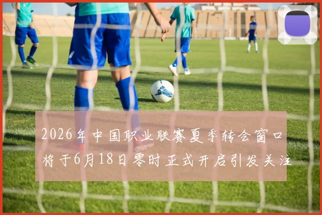 2026年中国职业联赛夏季转会窗口将于6月18日零时正式开启引发关注
