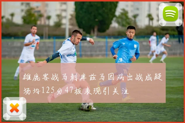 雄鹿客战马刺库兹马因病出战成疑场均125分47板表现引关注